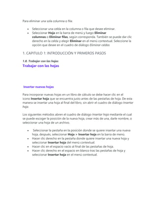 Para eliminar una sola columna o fila:
 Seleccionar una celda en la columna o fila que desee eliminar.
 Seleccionar Hoja en la barra de menú y luego Eliminar
columnas o Eliminar filas, según corresponda. También se puede dar clic
derecho en la celda y elegir Eliminar en el menú contextual. Seleccione la
opción que desee en el cuadro de diálogo Eliminar celdas
1. CAPITULO 1: INTRODUCCIÓN Y PRIMEROS PASOS
1.8. Trabajar con las hojas
Trabajar con las hojas
Insertar nuevas hojas
Para incorporar nuevas hojas en un libro de cálculo se debe hacer clic en el
icono Insertar hoja que se encuentra justo antes de las pestañas de hoja. De esta
manera se insertar una hoja al final del libro, sin abrir el cuadro de diálogo Insertar
hoja.
Los siguientes métodos abren el cuadro de diálogo Insertar hoja mediante el cual
se puede escoger la posición de la nueva hoja, crear más de una, darle nombre, o
seleccionar una hoja de un archivo.
 Seleccionar la pestaña en la posición donde se quiere insertar una nueva
hoja, después, seleccionar Hoja > Insertar hoja en la barra de menú.
 Hacer clic derecho en la pestaña donde quiere insertar una nueva hoja y
seleccionar Insertar hoja del menú contextual.
 Hacer clic en el espacio vacío al final de las pestañas de hoja.
 Hacer clic derecho en el espacio en blanco tras las pestañas de hoja y
seleccionar Insertar hoja en el menú contextual.
 
