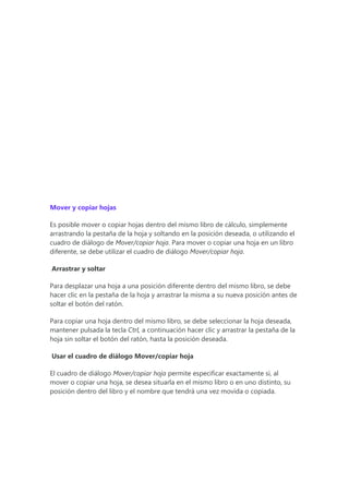 Mover y copiar hojas
Es posible mover o copiar hojas dentro del mismo libro de cálculo, simplemente
arrastrando la pestaña de la hoja y soltando en la posición deseada, o utilizando el
cuadro de diálogo de Mover/copiar hoja. Para mover o copiar una hoja en un libro
diferente, se debe utilizar el cuadro de diálogo Mover/copiar hoja.
Arrastrar y soltar
Para desplazar una hoja a una posición diferente dentro del mismo libro, se debe
hacer clic en la pestaña de la hoja y arrastrar la misma a su nueva posición antes de
soltar el botón del ratón.
Para copiar una hoja dentro del mismo libro, se debe seleccionar la hoja deseada,
mantener pulsada la tecla Ctrl, a continuación hacer clic y arrastrar la pestaña de la
hoja sin soltar el botón del ratón, hasta la posición deseada.
Usar el cuadro de diálogo Mover/copiar hoja
El cuadro de diálogo Mover/copiar hoja permite especificar exactamente si, al
mover o copiar una hoja, se desea situarla en el mismo libro o en uno distinto, su
posición dentro del libro y el nombre que tendrá una vez movida o copiada.
 