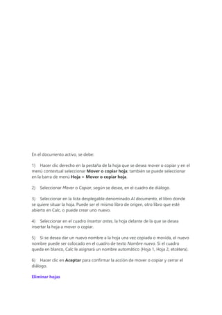 En el documento activo, se debe:
1) Hacer clic derecho en la pestaña de la hoja que se desea mover o copiar y en el
menú contextual seleccionar Mover o copiar hoja; también se puede seleccionar
en la barra de menú Hoja > Mover o copiar hoja.
2) Seleccionar Mover o Copiar, según se desee, en el cuadro de diálogo.
3) Seleccionar en la lista desplegable denominado Al documento, el libro donde
se quiere situar la hoja. Puede ser el mismo libro de origen, otro libro que esté
abierto en Calc, o puede crear uno nuevo.
4) Seleccionar en el cuadro Insertar antes, la hoja delante de la que se desea
insertar la hoja a mover o copiar.
5) Si se desea dar un nuevo nombre a la hoja una vez copiada o movida, el nuevo
nombre puede ser colocado en el cuadro de texto Nombre nuevo. Si el cuadro
queda en blanco, Calc le asignará un nombre automático (Hoja 1, Hoja 2, etcétera).
6) Hacer clic en Aceptar para confirmar la acción de mover o copiar y cerrar el
diálogo.
Eliminar hojas
 