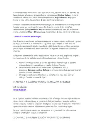 Cuando se desea eliminar una sola hoja de un libro, se debe hacer clic derecho en
la pestaña de la hoja que se desee borrar y seleccionar Eliminar hoja en el menú
contextual; o bien, en la barra de menú seleccionar Hoja >Eliminar hoja para
borrar la hoja activa. Hacer clic en Sí para confirmar el borrado.
Si lo que se desea hacer es eliminar varias hojas, se debe seleccionar el conjunto de
hojas a borrar y a continuación hacer clic derecho en una de las pestañas
seleccionadas y elegir Eliminar hoja en el menú contextual o bien, en la barra de
menú, seleccionar Hoja >Eliminar hoja. Hacer clic en Sí para confirmar el borrado.
Cambiar el nombre de las hojas
Por defecto, el nombre de las hojas nuevas que se incorporan en un libro de cálculo
es HojaX, donde X es el número de la siguiente hoja a añadir. Si bien esto no
genera demasisdas dificultades cuando se está trabajando con un libro que posee
pocas hojas, puede resultar difícil identificar las hojas en un libro que contenga
muchas.
Para poder identificar de forma adecuada las hojas de un libro, es posible asignar
un nuevo nombre a las hojas siguiendo cualquiera de estos métodos:
 Al crear una hoja, usando el cuadro de diálogo Insertar hoja, es posible
colocar el nombre deseado en el cuadro de texto Nombre.
 Otra alternativa es hacer clic derecho en la pestaña de hoja y
seleccione Cambiar nombre de hoja en el menú contextual, para cambiar el
nombre por uno diferente.
 Otra opción es hacer doble clic en la pestaña de la hoja para abrir el
diálogo Cambiar nombre de hoja.
2. CAPITULO 2: INGRESO, EDICIÓN Y FORMATEO DE DATOS
2.1. Introducción
Introducción
En el capítulo anterior hicimos una introducción al trabajo con una hoja de cálculo,
vimos como está constituida la ventana de Calc, como abrir y guardar un libro,
como navegar y realizar la selección de objetos en una hoja de cálculo, y finalmente
aprendimos como realizar diferentes acciones con filas, columnas y hojas.
En este capítulo comenzaremos a trabajar con el ingreso, edición y formato de
datos en una hoja de cálculo. Avancemos!
2. CAPITULO 2: INGRESO, EDICIÓN Y FORMATEO DE DATOS
 