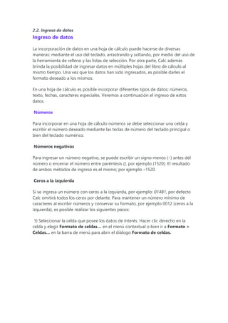 2.2. Ingreso de datos
Ingreso de datos
La incorporación de datos en una hoja de cálculo puede hacerse de diversas
maneras: mediante el uso del teclado, arrastrando y soltando, por medio del uso de
la herramienta de relleno y las listas de selección. Por otra parte, Calc además
brinda la posibilidad de ingresar datos en múltiples hojas del libro de cálculo al
mismo tiempo. Una vez que los datos han sido ingresados, es posible darles el
formato deseado a los mismos.
En una hoja de cálculo es posible incorporar diferentes tipos de datos: números,
texto, fechas, caracteres especiales. Veremos a continuación el ingreso de estos
datos.
Números
Para incorporar en una hoja de cálculo números se debe seleccionar una celda y
escribir el número deseado mediante las teclas de número del teclado principal o
bien del teclado numérico.
Números negativos
Para ingresar un número negativo, se puede escribir un signo menos (–) antes del
número o encerrar el número entre paréntesis (), por ejemplo (1520). El resultado
de ambos métodos de ingreso es el mismo; por ejemplo –1520.
Ceros a la izquierda
Si se ingresa un número con ceros a la izquierda, por ejemplo: 01481, por defecto
Calc omitirá todos los ceros por delante. Para mantener un número mínimo de
caracteres al escribir números y conservar su formato, por ejemplo 0012 (ceros a la
izquierda), es posible realizar los siguientes pasos:
1) Seleccionar la celda que posee los datos de interés. Hacer clic derecho en la
celda y elegir Formato de celdas… en el menú contextual o bien ir a Formato >
Celdas… en la barra de menú para abrir el diálogo Formato de celdas.
 