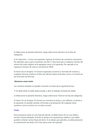2) Seleccionar la pestaña Números, luego seleccionar Número en la lista de
categorías.
3) En Opciones > Ceros a la izquierda, ingresar el mínimo de caracteres necesarios.
Por ejemplo, para cuatro caracteres, escribir 4. Esto hará que a cualquier número de
menos de cuatro dígitos se le agreguen ceros a la izquierda. Por ejemplo si se
ingresa el número 24, este se convierte en 0024.
4) Hacer clic en Aceptar. El número ingresado conserva su formato de número y
cualquier fórmula usada en el libro de cálculo tratará este dato como un número en
las funciones de fórmula.
Números como texto
Los números también se pueden convertir en texto de la siguiente forma:
1) Se debe tener la celda seleccionada, y abrir el diálogo Formato de celdas.
2) Seleccionar la pestaña Números, luego seleccionar Texto en la lista de categorías.
3) Hacer clic en Aceptar. El número se convierte en texto y, por defecto, se alinea a
la izquierda. Es posible cambiar el formato y la alineación de cualquier texto
numérico como se haría con un texto normal.
Texto
Para incorporar texto en una hoja de cálculo, se debe hacer clic en una celda y
escribir el texto deseado. El texto se alinea a la izquierda por defecto. Las celdas
pueden contener varias líneas de texto. Si se desea usar párrafos, se debe presionar
la combinación de teclas Ctrl+Intro para crear otro párrafo.
 