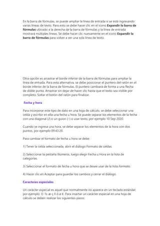 En la barra de fórmulas, se puede ampliar la línea de entrada si se está ingresando
varias líneas de texto. Para esto se debe hacer clic en el icono Expandir la barra de
fórmulas ubicado a la derecha de la barra de fórmulas y la línea de entrada
mostrará múltiples líneas. Se debe hacer clic nuevamente en el icono Expandir la
barra de fórmulas para volver a ver una sola línea de texto.
Otra opción es arrastrar el borde inferior de la barra de fórmulas para ampliar la
línea de entrada. Para esta alternativa, se debe posicionar el puntero del ratón en el
borde inferior de la barra de fórmulas. El puntero cambiará de forma a una flecha
de doble punta. Arrastrar sin dejar de hacer clic hasta que el texto sea visible por
completo. Soltar el botón del ratón para finalizar.
Fecha y hora
Para incorporar este tipo de dato en una hoja de cálculo, se debe seleccionar una
celda y escribir en ella una fecha u hora. Se puede separar los elementos de la fecha
con una diagonal (/) o un guion (–) o usar texto, por ejemplo 10 Sep 2020.
Cuando se ingresa una hora, se debe separar los elementos de la hora con dos
puntos, por ejemplo 09:43:20.
Para cambiar el formato de fecha u hora se debe:
1) Tener la celda seleccionada, abrir el diálogo Formato de celdas.
2) Seleccionar la pestaña Números, luego elegir Fecha u Hora en la lista de
categorías.
3) Seleccionar el formato de fecha u hora que se desee usar de la lista Formato.
4) Hacer clic en Aceptar para guardar los cambios y cerrar el diálogo.
Caracteres especiales
Un carácter especial es aquel que normalmente no aparece en un teclado estándar;
por ejemplo: © ¾ æ ç ñ ö ø ¢. Para insertar un carácter especial en una hoja de
cálculo se deben realizar los siguientes pasos:
 