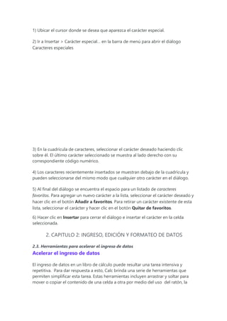 1) Ubicar el cursor donde se desea que aparezca el carácter especial.
2) Ir a Insertar > Carácter especial… en la barra de menú para abrir el diálogo
Caracteres especiales
3) En la cuadrícula de caracteres, seleccionar el carácter deseado haciendo clic
sobre él. El último carácter seleccionado se muestra al lado derecho con su
correspondiente código numérico.
4) Los caracteres recientemente insertados se muestran debajo de la cuadrícula y
pueden seleccionarse del mismo modo que cualquier otro carácter en el diálogo.
5) Al final del diálogo se encuentra el espacio para un listado de caracteres
favoritos. Para agregar un nuevo carácter a la lista, seleccionar el carácter deseado y
hacer clic en el botón Añadir a favoritos. Para retirar un carácter existente de esta
lista, seleccionar el carácter y hacer clic en el botón Quitar de favoritos.
6) Hacer clic en Insertar para cerrar el diálogo e insertar el carácter en la celda
seleccionada.
2. CAPITULO 2: INGRESO, EDICIÓN Y FORMATEO DE DATOS
2.3. Herramientas para acelerar el ingreso de datos
Acelerar el ingreso de datos
El ingreso de datos en un libro de cálculo puede resultar una tarea intensiva y
repetitiva. Para dar respuesta a esto, Calc brinda una serie de herramientas que
permiten simplificar esta tarea. Estas herramientas incluyen arrastrar y soltar para
mover o copiar el contenido de una celda a otra por medio del uso del ratón, la
 