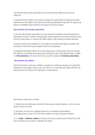 herramienta de entrada automática, la herramienta de relleno y las listas de
selección.
La herramienta de relleno y las listas de selección automatizan el ingreso de datos
repetitivos en las celdas. Calc además brinda la posibilidad de permitir el ingreso de
datos en múltiples hojas del libro de cálculo al mismo tiempo.
Herramienta de entrada automática
La función de entrada automática en Calc permite completar automáticamente lo
ingresado en base a valores incorporados anteriormente en la misma columna. Esta
función revisa hasta un máximo de 2000 celdas o 200 cadenas de texto distintas.
Cuando el texto está resaltado en una celda, la entrada automática se puede usar
pulsando la tecla Enter para aceptar el término propuesto.
La entrada automática ignora el uso de mayúsculas o minúsculas mientras escribe.
Por defecto, la entrada automática está activada en Calc. Para desactivarla, se debe
ir a Herramientas en la barra de menú y quitar la selección Entrada automática.
Herramienta de relleno
Esta herramienta es de gran utilidad, y puede ser usada para duplicar el contenido
existente en una celda, o bien crear una serie en un intervalo de celdas del libro de
cálculo como se muestra en el ejemplo a continuación:
Para llevar a cabo esto, se debe:
1) Seleccionar la celda que contiene el dato que se desea duplicar o con el cual se
quiere iniciar una serie.
2) Arrastrar el cursor en cualquier dirección o mantener presionada la
tecla Mayúscula y hacer clic en la última celda en la que se desea el relleno.
3) Ir a Hoja > Rellenar celdas en la barra de menú y seleccionar la dirección en la
que se desea que se copien o generen los datos
 