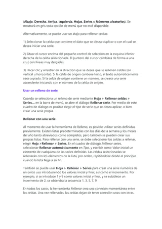 (Abajo, Derecha, Arriba, Izquierda, Hojas, Series o Números aleatorios). Se
mostrará en gris toda opción de menú que no esté disponible.
Alternativamente, se puede usar un atajo para rellenar celdas:
1) Seleccionar la celda que contiene el dato que se desea duplicar o con el cual se
desea iniciar una serie.
2) Situar el cursor encima del pequeño control de selección en la esquina inferior
derecha de la celda seleccionada. El puntero del cursor cambiará de forma a una
cruz con líneas muy delgadas.
3) Hacer clic y arrastrar en la dirección que se desee que se rellenen celdas (en
vertical u horizontal). Si la celda de origen contiene texto, el texto automáticamente
será copiado. Si la celda de origen contiene un número, se creará una serie
ascendente iniciando con el número de la celda de origen.
Usar un relleno de serie
Cuando se selecciona un relleno de serie mediante Hoja > Rellenar celdas >
Series… en la barra de menú, se abre el diálogo Rellenar serie. Por medio de este
cuadro de dialogo es posible elegir el tipo de serie que se desea aplicar, o bien
crear una serie propia.
Rellenar con una serie
Al momento de usar la herramienta de Relleno, es posible utilizar series definidas
previamente. Existen listas predeterminadas con los días de la semana y los meses
del año tanto abreviados como completos, pero también se pueden crear sus
propias listas. Para rellenar con una serie, se debe seleccionar las celdas a rellenar,
elegir Hoja >Rellenar > Series. En el cuadro de diálogo Rellenar series,
seleccionar Rellenar automáticamente en Tipo, y escribir como Valor inicial un
elemento de cualquiera de las series definidas. Las celdas seleccionadas se
rellenarán con los elementos de la lista, por orden, repitiéndose desde el principio
cuando la lista llega a su fin.
También se puede usar Hoja > Rellenar > Series para crear una serie numérica de
un único uso introduciendo los valores inicial y final, así como el incremento. Por
ejemplo, si se introduce 1 y 9 como valores inicial y final, y se establece un
incremento de 2, se obtendrá la secuencia 1, 3, 5, 7, 9.
En todos los casos, la herramienta Rellenar crea una conexión momentánea entre
las celdas. Una vez rellenadas, las celdas dejan de tener conexión unas con otras.
 