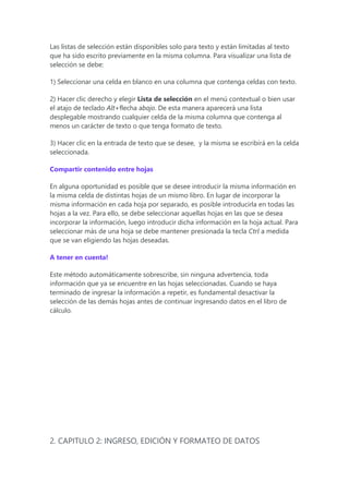 Las listas de selección están disponibles solo para texto y están limitadas al texto
que ha sido escrito previamente en la misma columna. Para visualizar una lista de
selección se debe:
1) Seleccionar una celda en blanco en una columna que contenga celdas con texto.
2) Hacer clic derecho y elegir Lista de selección en el menú contextual o bien usar
el atajo de teclado Alt+flecha abajo. De esta manera aparecerá una lista
desplegable mostrando cualquier celda de la misma columna que contenga al
menos un carácter de texto o que tenga formato de texto.
3) Hacer clic en la entrada de texto que se desee, y la misma se escribirá en la celda
seleccionada.
Compartir contenido entre hojas
En alguna oportunidad es posible que se desee introducir la misma información en
la misma celda de distintas hojas de un mismo libro. En lugar de incorporar la
misma información en cada hoja por separado, es posible introducirla en todas las
hojas a la vez. Para ello, se debe seleccionar aquellas hojas en las que se desea
incorporar la información, luego introducir dicha información en la hoja actual. Para
seleccionar más de una hoja se debe mantener presionada la tecla Ctrl a medida
que se van eligiendo las hojas deseadas.
A tener en cuenta!
Este método automáticamente sobrescribe, sin ninguna advertencia, toda
información que ya se encuentre en las hojas seleccionadas. Cuando se haya
terminado de ingresar la información a repetir, es fundamental desactivar la
selección de las demás hojas antes de continuar ingresando datos en el libro de
cálculo.
2. CAPITULO 2: INGRESO, EDICIÓN Y FORMATEO DE DATOS
 