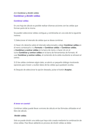 2.4. Combinar y dividir celdas
Combinar y dividir celdas
Combinar celdas
En una hoja de cálculo es posible realizar diversas acciones con las celdas que
forman parte de la misma.
Se pueden seleccionar celdas contiguas y combinarlas en una sola de la siguiente
manera:
1) Seleccionar el intervalo de celdas que se desea combinar.
2) Hacer clic derecho sobre el intervalo seleccionado y elegir Combinar celdas en
el menú contextual o ir a Formato > Combinar celdas > Combinar celdas,
o Combinar y centrar celdas en la barra de menú, o hacer clic en el
icono Combinar y centrar celdas en la barra de herramientas de formato. Al
usar Combinar y centrar celdas, el contenido de la celda resultante se alineará al
centro.
3) Si las celdas contienen algún dato, se abrirá un pequeño diálogo mostrando
opciones para mover u ocultar datos de las celdas que quedarán ocultas.
4) Después de seleccionar la opción deseada, pulsar el botón Aceptar.
A tener en cuenta!
Combinar celdas puede llevar a errores de cálculo en las fórmulas utilizadas en el
libro de cálculo.
Dividir celdas
Solo se puede dividir una celda que haya sido creada mediante la combinación de
otras celdas. Para llevar adelante es proceso de dividir celdas se debe:
 