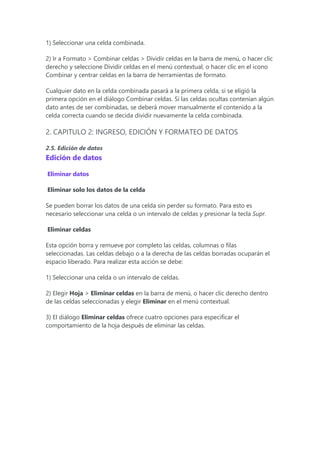 1) Seleccionar una celda combinada.
2) Ir a Formato > Combinar celdas > Dividir celdas en la barra de menú, o hacer clic
derecho y seleccione Dividir celdas en el menú contextual, o hacer clic en el icono
Combinar y centrar celdas en la barra de herramientas de formato.
Cualquier dato en la celda combinada pasará a la primera celda, si se eligió la
primera opción en el diálogo Combinar celdas. Si las celdas ocultas contenían algún
dato antes de ser combinadas, se deberá mover manualmente el contenido a la
celda correcta cuando se decida dividir nuevamente la celda combinada.
2. CAPITULO 2: INGRESO, EDICIÓN Y FORMATEO DE DATOS
2.5. Edición de datos
Edición de datos
Eliminar datos
Eliminar solo los datos de la celda
Se pueden borrar los datos de una celda sin perder su formato. Para esto es
necesario seleccionar una celda o un intervalo de celdas y presionar la tecla Supr.
Eliminar celdas
Esta opción borra y remueve por completo las celdas, columnas o filas
seleccionadas. Las celdas debajo o a la derecha de las celdas borradas ocuparán el
espacio liberado. Para realizar esta acción se debe:
1) Seleccionar una celda o un intervalo de celdas.
2) Elegir Hoja > Eliminar celdas en la barra de menú, o hacer clic derecho dentro
de las celdas seleccionadas y elegir Eliminar en el menú contextual.
3) El diálogo Eliminar celdas ofrece cuatro opciones para especificar el
comportamiento de la hoja después de eliminar las celdas.
 