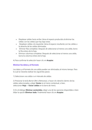  Desplazar celdas hacia arriba: Llena el espacio producido al eliminar las
celdas con las celdas que hay bajo estas.
 Desplazar celdas a la izquierda: Llena el espacio resultante con las celdas a
la derecha de las celdas eliminadas.
 Eliminar filas completas: Después de seleccionar al menos una celda, borra
la fila entera de la hoja.
 Eliminar columnas completas: Después de seleccionar al menos una celda,
borra la columna entera de la hoja.
4) Para confirmar le selección hacer clic en Aceptar.
Eliminar los datos y el formato
Los datos y el formato de una celda pueden ser eliminados al mismo tiempo. Para
lo cual se necesita realizar los siguientes pasos:
1) Seleccionar una celda o un intervalo de celdas.
2) Presionar la tecla Borrar (Ret o Retroceso), o hacer clic derecho dentro de las
celdas seleccionadas y elegir Vaciar en el menú contextual, o bien,
seleccionar Hoja > Vaciar celdas en la barra de menú.
3) En el diálogo Eliminar contenidos, elegir una de las opciones disponibles o bien
tildar la opción Eliminar todo. Finalmente hacer clic en Aceptar.
 