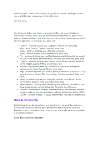 llama Sin título X, siendo X un número. Al guardar un libro de cálculo por primera
vez se solicitará que se asigne un nombre al mismo.
Barra de menús
Por debajo de la Barra de títulos se encuentra la Barra de menús. Esta barra
contiene los diversos menús que nos brinda este componente para poder llevar a
cabo las diversas acciones. Si se selecciona uno de los menús, aparece un submenú
con más opciones. Los menús de esta barra son:
 Archivo – contiene órdenes que se aplican al documento completo,
como Abrir, Guardar, Exportar, Imprimir, entre otras.
 Editar – contiene órdenes para editar el documento,
como Deshacer, Copiar, Buscar y reemplazar, entre otras.
 Ver – contiene órdenes para modificar la apariencia de la interfaz de usuario
de Calc, como Barras de herramientas, Títulos de filas/columnas, entre otras.
 Insertar – contiene órdenes para insertar elementos en una hoja de cálculo,
como Imagen, Cuadro de texto o Cabeceras y pies.
 Formato – contiene órdenes para modificar el formato de una hoja de
cálculo, como Celdas, Página, Alinear, entre otras.
 Hoja – contiene órdenes para insertar, eliminar elementos y modificar la hoja
completa, como Eliminar filas, Insertar hoja, Cambiar nombre de hoja, entre
otras.
 Datos – contiene órdenes para manipular datos en sus hojas de cálculo,
como Definir Ordenar, Filtro automático, entre otras.
 Herramientas – contiene funciones que ayudan a revisar y personalizar una
hoja de cálculo, por ejemplo Ortografía, Compartir libro, Opciones.
 Ventana – contiene dos órdenes: Ventana nueva y Cerrar ventana. También
muestra todas las ventanas abiertas en todas las aplicaciones de LibreOffice.
 Ayuda – contiene enlaces a la Ayuda de LibreOffice (incluida con el software).
Barra de Herramientas
Bajo la Barra de menús, por defecto, se encuentran tres barras de herramientas:
Barra de herramientas Estandar, Barra de Herramientas de Formato y Barra de
Fórmulas. Los iconos de estas barras proporcionan una amplia gama de comandos
y funciones habituales.
Barra de herramientas estándar
 