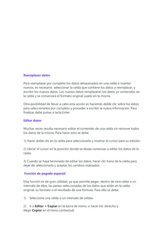 Reemplazar datos
Para reemplazar por completo los datos almacenados en una celda e insertar
nuevos, es necesario seleccionar la celda que contiene los datos a reemplazar, y
escribir los nuevos datos. Los nuevos datos remplazarán los datos ya contenidos en
la celda y se conservará el formato original usado en la misma.
Otra posibilidad de llevar a cabo esta acción es haciendo doble clic sobre los datos
para seleccionarlos por completo y proceder a escribir la nueva información. Para
finalizar debe pulsar a tecla Enter.
Editar datos
Muchas veces resulta necesario editar el contenido de una celda sin remover todos
los datos de la misma. Para hacer esto se debe:
1) Hacer doble clic en la celda para seleccionarla y mostrar el cursor para su edición.
2) Ubicar el cursor en la posición donde se desea comenzar a editar los datos de la
celda.
3) Cuando se haya terminado de editar los datos, hacer clic fuera de la celda para
dejar de seleccionarla y aceptar los cambios realizados.
Función de pegado especial
Esta función es de gran utilidad, ya que permite pegar, dentro de otra celda o un
intervalo de ellas, las partes seleccionadas de los datos que están en la celda
original, su formato o el resultado de una fórmula. Para ello se debe:
1) Seleccione una celda o un intervalo de celdas.
2) Ir a Editar > Copiar en la barra de menú, o hacer clic derecho y
elegir Copiar en el menú contextual.
 