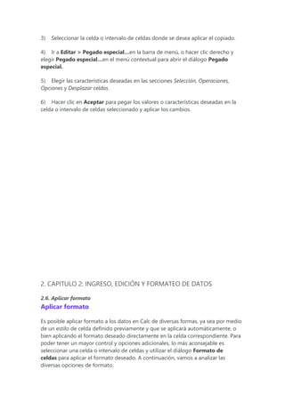 3) Seleccionar la celda o intervalo de celdas donde se desea aplicar el copiado.
4) Ir a Editar > Pegado especial…en la barra de menú, o hacer clic derecho y
elegir Pegado especial…en el menú contextual para abrir el diálogo Pegado
especial.
5) Elegir las características deseadas en las secciones Selección, Operaciones,
Opciones y Desplazar celdas.
6) Hacer clic en Aceptar para pegar los valores o características deseadas en la
celda o intervalo de celdas seleccionado y aplicar los cambios.
2. CAPITULO 2: INGRESO, EDICIÓN Y FORMATEO DE DATOS
2.6. Aplicar formato
Aplicar formato
Es posible aplicar formato a los datos en Calc de diversas formas, ya sea por medio
de un estilo de celda definido previamente y que se aplicará automáticamente, o
bien aplicando el formato deseado directamente en la celda correspondiente. Para
poder tener un mayor control y opciones adicionales, lo más aconsejable es
seleccionar una celda o intervalo de celdas y utilizar el diálogo Formato de
celdas para aplicar el formato deseado. A continuación, vamos a analizar las
diversas opciones de formato.
 