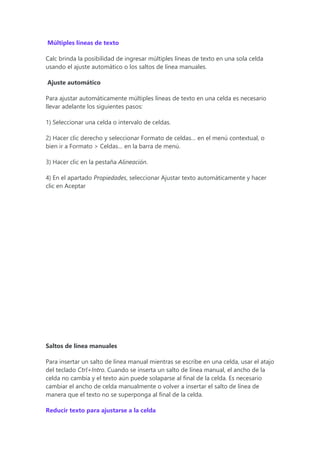 Múltiples líneas de texto
Calc brinda la posibilidad de ingresar múltiples líneas de texto en una sola celda
usando el ajuste automático o los saltos de línea manuales.
Ajuste automático
Para ajustar automáticamente múltiples líneas de texto en una celda es necesario
llevar adelante los siguientes pasos:
1) Seleccionar una celda o intervalo de celdas.
2) Hacer clic derecho y seleccionar Formato de celdas… en el menú contextual, o
bien ir a Formato > Celdas… en la barra de menú.
3) Hacer clic en la pestaña Alineación.
4) En el apartado Propiedades, seleccionar Ajustar texto automáticamente y hacer
clic en Aceptar
Saltos de línea manuales
Para insertar un salto de línea manual mientras se escribe en una celda, usar el atajo
del teclado Ctrl+Intro. Cuando se inserta un salto de línea manual, el ancho de la
celda no cambia y el texto aún puede solaparse al final de la celda. Es necesario
cambiar el ancho de celda manualmente o volver a insertar el salto de línea de
manera que el texto no se superponga al final de la celda.
Reducir texto para ajustarse a la celda
 
