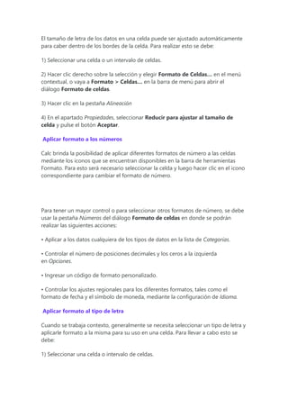 El tamaño de letra de los datos en una celda puede ser ajustado automáticamente
para caber dentro de los bordes de la celda. Para realizar esto se debe:
1) Seleccionar una celda o un intervalo de celdas.
2) Hacer clic derecho sobre la selección y elegir Formato de Celdas… en el menú
contextual, o vaya a Formato > Celdas… en la barra de menú para abrir el
diálogo Formato de celdas.
3) Hacer clic en la pestaña Alineación
4) En el apartado Propiedades, seleccionar Reducir para ajustar al tamaño de
celda y pulse el botón Aceptar.
Aplicar formato a los números
Calc brinda la posibilidad de aplicar diferentes formatos de número a las celdas
mediante los iconos que se encuentran disponibles en la barra de herramientas
Formato. Para esto será necesario seleccionar la celda y luego hacer clic en el icono
correspondiente para cambiar el formato de número.
Para tener un mayor control o para seleccionar otros formatos de número, se debe
usar la pestaña Números del diálogo Formato de celdas en donde se podrán
realizar las siguientes acciones:
• Aplicar a los datos cualquiera de los tipos de datos en la lista de Categorías.
• Controlar el número de posiciones decimales y los ceros a la izquierda
en Opciones.
• Ingresar un código de formato personalizado.
• Controlar los ajustes regionales para los diferentes formatos, tales como el
formato de fecha y el símbolo de moneda, mediante la configuración de Idioma.
Aplicar formato al tipo de letra
Cuando se trabaja contexto, generalmente se necesita seleccionar un tipo de letra y
aplicarle formato a la misma para su uso en una celda. Para llevar a cabo esto se
debe:
1) Seleccionar una celda o intervalo de celdas.
 