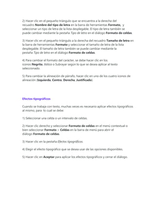 2) Hacer clic en el pequeño triángulo que se encuentra a la derecha del
recuadro Nombre del tipo de letra en la barra de herramientas Formato, y
seleccionar un tipo de letra de la lista desplegable. El tipo de letra también se
puede cambiar mediante la pestaña Tipo de letra en el diálogo Formato de celdas.
3) Hacer clic en el pequeño triángulo a la derecha del recuadro Tamaño de letra en
la barra de herramientas Formato y seleccionar el tamaño de letra de la lista
desplegable. El tamaño de letra también se puede cambiar mediante la
pestaña Tipo de letra en el diálogo Formato de celdas.
4) Para cambiar el formato del carácter, se debe hacer clic en los
iconos Negrita, Itálica o Subrayar según lo que se desea aplicar al texto
seleccionado.
5) Para cambiar la alineación de párrafo, hacer clic en uno de los cuatro iconos de
alineación (Izquierda, Centro, Derecha, Justificado).
Efectos tipográficos
Cuando se trabaja con texto, muchas veces es necesario aplicar efectos tipográficos
al mismo, para lo cual se debe:
1) Seleccionar una celda o un intervalo de celdas.
2) Hacer clic derecho y seleccionar Formato de celdas en el menú contextual o
bien seleccionar Formato > Celdas en la barra de menú para abrir el
diálogo Formato de celdas.
3) Hacer clic en la pestaña Efectos tipográficos.
4) Elegir el efecto tipográfico que se desea usar de las opciones disponibles.
5) Hacer clic en Aceptar para aplicar los efectos tipográficos y cerrar el diálogo.
 
