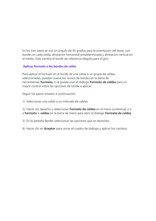 En los tres casos se usó un ángulo de 45 grados para la orientación del texto, con
bordes en cada celda, alineación horizontal predeterminada y alineación vertical en
el medio. Solo cambia el borde de referencia elegido para el giro.
Aplicar formato a los bordes de celda
Para aplicar el formato en el borde de una celda o un grupo de celdas
seleccionadas, pueden usarse los iconos de bordes en la barra de
herramientas Formato, o se puede usar el diálogo Formato de celdas para un
mayor control sobre las opciones de borde a aplicar.
Seguir los pasos listados a continuación:
1) Seleccionar una celda o un intervalo de celdas.
2) Hacer clic derecho y seleccionar Formato de celdas en el menú contextual, o ir
a Formato > celdas en la barra de menú para abrir el diálogo Formato de celdas.
3) En la pestaña Bordes seleccionar las opciones que se necesiten.
4) Hacer clic en Aceptar para cerrar el cuadro de diálogo y aplicar los cambios.
 