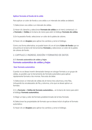 Aplicar formato al fondo de la celda
Para aplicar un color de fondo a una celda o un intervalo de celdas se deberá:
1) Seleccionar una celda o un intervalo de celdas.
2) Hacer clic derecho y seleccionar Formato de celdas en el menú contextual, o ir
a Formato > Celdas en la barra de menú para abrir el diálogo Formato de celdas.
3) En la pestaña Fondo, seleccionar un color de la paleta de colores.
4) Hacer clic en Aceptar para aplicar los cambios y cerrar el diálogo.
Como una forma alternativa, se puede hacer clic en el icono Color de fondo que se
encuentra en la barra de herramientas Formato y seleccionar un color de la paleta
de colores de fondo.
2. CAPITULO 2: INGRESO, EDICIÓN Y FORMATEO DE DATOS
2.7. Formato automático de celdas y hojas
Formato automático de celdas y hojas
Usar formato automático
Cuando no se desea invertir demasiado tiempo en otorgar formato a un grupo de
celdas, es posible usar la herramienta de Formato automático para aplicar
rápidamente formato a las mismas. Para esto de debe:
1) Seleccionar un intervalo de celdas de al menos tres columnas y tres filas,
incluyendo los encabezados de fila y columna, a los que se desee aplicar un
formato.
2) Ir a Formato > Estilos de formato automático… en la barra de menú para abrir
el diálogo Formato automático.
3) Elegir un tipo y color de formato predeterminado de la lista Formato.
4) Seleccionar las propiedades de formato que se desea incluir al aplicar el formato
automático
5) Hacer clic en Aceptar para aplicar los cambios y cerrar el diálogo.
 