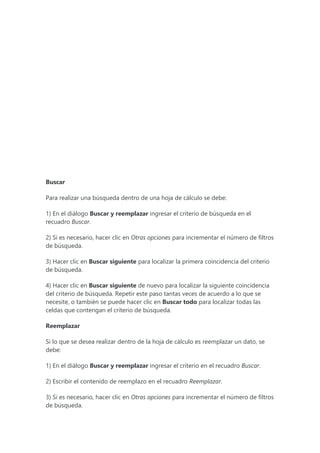 Buscar
Para realizar una búsqueda dentro de una hoja de cálculo se debe:
1) En el diálogo Buscar y reemplazar ingresar el criterio de búsqueda en el
recuadro Buscar.
2) Si es necesario, hacer clic en Otras opciones para incrementar el número de filtros
de búsqueda.
3) Hacer clic en Buscar siguiente para localizar la primera coincidencia del criterio
de búsqueda.
4) Hacer clic en Buscar siguiente de nuevo para localizar la siguiente coincidencia
del criterio de búsqueda. Repetir este paso tantas veces de acuerdo a lo que se
necesite, o también se puede hacer clic en Buscar todo para localizar todas las
celdas que contengan el criterio de búsqueda.
Reemplazar
Si lo que se desea realizar dentro de la hoja de cálculo es reemplazar un dato, se
debe:
1) En el diálogo Buscar y reemplazar ingresar el criterio en el recuadro Buscar.
2) Escribir el contenido de reemplazo en el recuadro Reemplazar.
3) Si es necesario, hacer clic en Otras opciones para incrementar el número de filtros
de búsqueda.
 
