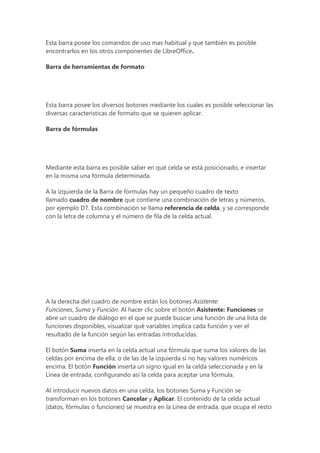 Esta barra posee los comandos de uso mas habitual y que también es posible
encontrarlos en los otros componentes de LibreOffice.
Barra de herramientas de formato
Esta barra posee los diversos botones mediante los cuales es posible seleccionar las
diversas caracteristicas de formato que se quieren aplicar.
Barra de fórmulas
Mediante esta barra es posible saber en qué celda se está posicionado, e insertar
en la misma una fórmula determinada.
A la izquierda de la Barra de fórmulas hay un pequeño cuadro de texto
llamado cuadro de nombre que contiene una combinación de letras y números,
por ejemplo D7. Esta combinación se llama referencia de celda, y se corresponde
con la letra de columna y el número de fila de la celda actual.
A la derecha del cuadro de nombre están los botones Asistente:
Funciones, Suma y Función. Al hacer clic sobre el botón Asistente: Funciones se
abre un cuadro de diálogo en el que se puede buscar una función de una lista de
funciones disponibles, visualizar qué variables implica cada función y ver el
resultado de la función según las entradas introducidas.
El botón Suma inserta en la celda actual una fórmula que suma los valores de las
celdas por encima de ella, o de las de la izquierda si no hay valores numéricos
encima. El botón Función inserta un signo igual en la celda seleccionada y en la
Línea de entrada, configurando así la celda para aceptar una fórmula.
Al introducir nuevos datos en una celda, los botones Suma y Función se
transforman en los botones Cancelar y Aplicar. El contenido de la celda actual
(datos, fórmulas o funciones) se muestra en la Línea de entrada, que ocupa el resto
 