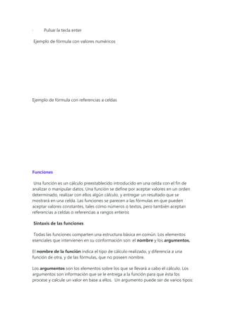 · Pulsar la tecla enter
Ejemplo de fórmula con valores numéricos
Ejemplo de fórmula con referencias a celdas
Funciones
Una función es un cálculo preestablecido introducido en una celda con el fin de
analizar o manipular datos. Una función se define por aceptar valores en un orden
determinado, realizar con ellos algún cálculo, y entregar un resultado que se
mostrará en una celda. Las funciones se parecen a las fórmulas en que pueden
aceptar valores constantes, tales como números o textos, pero también aceptan
referencias a celdas o referencias a rangos enteros
Sintaxis de las funciones
Todas las funciones comparten una estructura básica en común. Los elementos
esenciales que intervienen en su conformación son: el nombre y los argumentos.
El nombre de la función indica el tipo de cálculo realizado, y diferencia a una
función de otra, y de las fórmulas, que no poseen nombre.
Los argumentos son los elementos sobre los que se llevará a cabo el cálculo. Los
argumentos son información que se le entrega a la función para que ésta los
procese y calcule un valor en base a ellos. Un argumento puede ser de varios tipos:
 