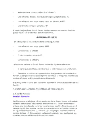 · Valor constante, como por ejemplo el número 3.
· Una referencia de celda individual, como por ejemplo la celda A5.
· Una referencia a un rango entero, como por ejemplo A1:F20
· Una fórmula, como por ejemplo A1*B1
A modo de ejemplo de sintaxis de una función, veremos una muestra de cómo
puede llegar a ser la estructura de la función SUMA.
=SUMA(B4:B6;B9;10;B12)
En este ejemplo la función Suma tiene como argumentos:
· Una referencia a un rango entero, B4:B6
· La referencia a la celda B9
· El valor numérico constante 10
· La referencia a la celda B12
Además son parte de la sintaxis de una función los siguientes elementos:
· El signo igual, se utiliza para indicar que se está introduciendo una función.
· Paréntesis, se utilizan para separar la lista de argumentos del nombre de la
función. Es obligatorio el ingreso del primer paréntesis. Si el segundo paréntesis es
omitido, el mismo será introducido automáticamente.
El punto y coma, se utiliza para separar los argumentos consecutivos dentro de una
función.
3. CAPITULO 3 - CALCULOS, FORMULAS Y FUNCIONES
3.2. Escribir fórmulas
Escribir fórmulas
Las fórmulas en una hoja de cálculo pueden escribirse de dos formas: utilizando el
Asistente de funciones, o escribiendo directamente en la celda o en la línea de
entrada. Una fórmula debe comenzar con el símbolo igual (=). Sin embargo, en el
caso de escribir directamente, también se puede comenzar la fórmula con uno de
los siguientes símbolos: más (+) o menos (-). Calc agregará automáticamente el
símbolo de igual (=). Comenzar con cualquier otro carácter hace que la celda sea
tratada como una celda normal, de texto o numérica.
 