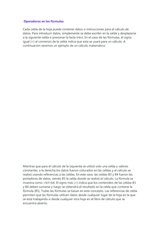 Operadores en las fórmulas
Cada celda de la hoja puede contener datos o instrucciones para el cálculo de
datos. Para introducir datos, simplemente se debe escribir en la celda y desplazarse
a la siguiente celda o presionar la tecla Intro. En el caso de las fórmulas, el signo
igual (=) al comienzo de la celda indica que esta se usará para un cálculo. A
continuación veremos un ejemplo de un cálculo matemático.
Mientras que para el cálculo de la izquierda se utilizó solo una celda y valores
constantes, a la derecha los datos fueron colocados en las celdas y el cálculo se
realizó usando referencias a las celdas. En este caso, las celdas B3 y B4 fueron las
portadoras de datos, siendo B5 la celda donde se realizó el cálculo. La fórmula se
muestra como =b3+b4. El signo más (+) indica que los contenidos de las celdas B3
y B4 deben sumarse y luego se obtendrá el resultado en la celda que contiene la
fórmula (B5). Todas las fórmulas se basan en este concepto. Las referencias de celda
permiten que las fórmulas utilicen datos desde cualquier lugar de la hoja en la que
se está trabajando o desde cualquier otra hoja en el libro de cálculo que se
encuentra abierto.
 