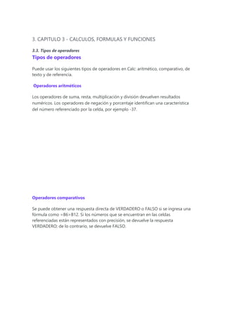 3. CAPITULO 3 - CALCULOS, FORMULAS Y FUNCIONES
3.3. Tipos de operadores
Tipos de operadores
Puede usar los siguientes tipos de operadores en Calc: aritmético, comparativo, de
texto y de referencia.
Operadores aritméticos
Los operadores de suma, resta, multiplicación y división devuelven resultados
numéricos. Los operadores de negación y porcentaje identifican una característica
del número referenciado por la celda, por ejemplo -37.
Operadores comparativos
Se puede obtener una respuesta directa de VERDADERO o FALSO si se ingresa una
fórmula como =B6>B12. Si los números que se encuentran en las celdas
referenciadas están representados con precisión, se devuelve la respuesta
VERDADERO; de lo contrario, se devuelve FALSO.
 