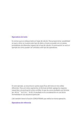Operadores de texto
Es común que se coloque texto en hojas de cálculo. Para proporcionar variabilidad
en qué y cómo se muestra este tipo de datos, el texto se puede unir en piezas
procedentes de diferentes lugares de la hoja de cálculo. A continuación se verá un
ejemplo de cómo pueden ser utilizados este tipo de operadores.
En este ejemplo, se encontraron partes específicas del texto en tres celdas
diferentes. Para unir estos segmentos, la fórmula también agrega los espacios
requeridos y la puntuación entre comillas, lo que da como resultado una fórmula
de =B2 & " " & C2 & "," & D2. El resultado es la concatenación en una fecha
formateada en una secuencia particular.
Calc también tiene la función CONCATENAR que realiza la misma operación.
Operadores de referencia
 