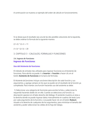 A continuación se muestra un ejemplo del orden de cálculo en funcionamiento.
Si se desea que el resultado sea una de las dos posibles soluciones de la izquierda,
se debe ordenar la fórmula de la siguiente manera:
((1+3) * 2)+3 = 11
(1+3) * (2+3) = 20
3. CAPITULO 3 - CALCULOS, FORMULAS Y FUNCIONES
3.4. Ingreso de Funciones
Ingreso de Funciones
Uso del Asistente de funciones
El método de entrada más utilizado para ingresar funciones es el Asistente de
funciones. Para abrirlo se puede: Ir a Insertar > Función o hacer clic en el
botón Asistente de funciones en la barra de fórmulas.
El Asistente de funciones incluye una breve descripción de cada función y sus
argumentos, y agrega campos en los que se puede ver el resultado de la función ya
completada. Para insertar una función haciendo uso del asistente se debe:
1) Seleccionar una categoría de funciones para acortar la lista, y seleccionar la
requerida haciendo doble clic en ella. Cuando se selecciona una función, su
descripción aparece en el lado derecho del diálogo. El asistente muestra un área a
la derecha donde se puede ingresar datos manualmente en cuadros de texto (uno
por cada argumento de la función), o se puede hacer clic en el botón Reducir,
situado a la derecha de cualquiera de los argumentos, para minimizar el tamaño del
asistente y poder seleccionar las celdas de la hoja de trabajo.
 