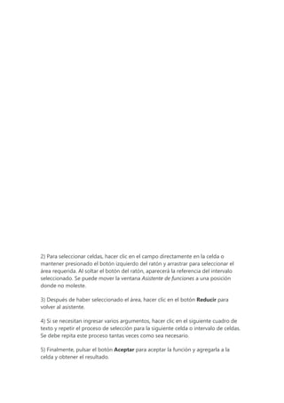2) Para seleccionar celdas, hacer clic en el campo directamente en la celda o
mantener presionado el botón izquierdo del ratón y arrastrar para seleccionar el
área requerida. Al soltar el botón del ratón, aparecerá la referencia del intervalo
seleccionado. Se puede mover la ventana Asistente de funciones a una posición
donde no moleste.
3) Después de haber seleccionado el área, hacer clic en el botón Reducir para
volver al asistente.
4) Si se necesitan ingresar varios argumentos, hacer clic en el siguiente cuadro de
texto y repetir el proceso de selección para la siguiente celda o intervalo de celdas.
Se debe repita este proceso tantas veces como sea necesario.
5) Finalmente, pulsar el botón Aceptar para aceptar la función y agregarla a la
celda y obtener el resultado.
 