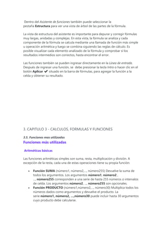 Dentro del Asistente de funciones también puede seleccionar la
pestaña Estructura para ver una vista de árbol de las partes de la fórmula.
La vista de estructura del asistente es importante para depurar y corregir fórmulas
muy largas, anidadas y complejas. En esta vista, la fórmula se analiza y cada
componente de la fórmula se calcula mediante una llamada de función más simple
u operación aritmética y luego se combina siguiendo las reglas de cálculo. Es
posible visualizar cada elemento analizado de la fórmula y comprobar si los
resultados intermedios son correctos, hasta encontrar el error.
Las funciones también se pueden ingresar directamente en la Línea de entrada.
Después de ingresar una función, se debe presionar la tecla Intro o hacer clic en el
botón Aplicar ✔ situado en la barra de fórmulas, para agregar la función a la
celda y obtener su resultado.
3. CAPITULO 3 - CALCULOS, FORMULAS Y FUNCIONES
3.5. Funciones mas utilizadas
Funciones más utilizadas
Aritméticas básicas
Las funciones aritméticas simples son suma, resta, multiplicación y división. A
excepción de la resta, cada una de estas operaciones tiene su propia función:
 Función SUMA (número1, número2,…, número255) Devuelve la suma de
todos los argumentos. Los argumentos número1, número2 ,
..., número255 corresponden a una serie de hasta 255 números o intervalos
de celda. Los argumentos número2, ..., número255 son opcionales.
 Función PRODUCTO (número1,número2,…, número30) Multiplica todos los
números dados como argumentos y devuelve el producto. La
serie número1, número2, …,número30 puede incluir hasta 30 argumentos
cuyo producto debe calcularse.
 