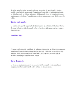 de la Barra de fórmulas. Se puede editar el contenido de la celda allí, o bien es
posible hacerlo en la celda actual. Para editar el contenido en la Línea de entrada,
se debe hacer clic en el lugar adecuado del área de la Línea de entrada e introducir
los datos con el teclado. Para editar dentro de la celda actual, hacer doble clic en la
celda.
Celdas individuales
La sección principal de la pantalla de Calc muestra las celdas individuales en forma
de cuadrícula, encontrándose cada celda en la intersección de una columna y una
fila concretas.
Fichas de hoja
En la parte inferior de la cuadrícula de celdas se encuentran las fichas o pestañas de
hoja. Estas fichas permiten tener acceso a cada hoja individual. La ficha de la hoja
actual, o activa, se marca en blanco. Al hacer clic sobre otra ficha de hoja, se
muestra esa hoja y la ficha se vuelve blanca.
Barra de estado
La Barra de estado se encuentra en el extremo inferior de la ventana de Calc y
proporciona información rápida sobre la hoja de cálculo actual.
 