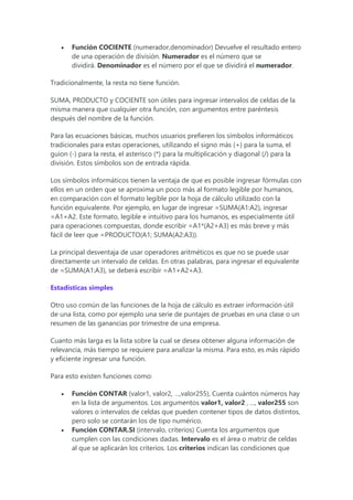  Función COCIENTE (numerador,denominador) Devuelve el resultado entero
de una operación de división. Numerador es el número que se
dividirá. Denominador es el número por el que se dividirá el numerador.
Tradicionalmente, la resta no tiene función.
SUMA, PRODUCTO y COCIENTE son útiles para ingresar intervalos de celdas de la
misma manera que cualquier otra función, con argumentos entre paréntesis
después del nombre de la función.
Para las ecuaciones básicas, muchos usuarios prefieren los símbolos informáticos
tradicionales para estas operaciones, utilizando el signo más (+) para la suma, el
guion (-) para la resta, el asterisco (*) para la multiplicación y diagonal (/) para la
división. Estos símbolos son de entrada rápida.
Los símbolos informáticos tienen la ventaja de que es posible ingresar fórmulas con
ellos en un orden que se aproxima un poco más al formato legible por humanos,
en comparación con el formato legible por la hoja de cálculo utilizado con la
función equivalente. Por ejemplo, en lugar de ingresar =SUMA(A1:A2), ingresar
=A1+A2. Este formato, legible e intuitivo para los humanos, es especialmente útil
para operaciones compuestas, donde escribir =A1*(A2+A3) es más breve y más
fácil de leer que =PRODUCTO(A1; SUMA(A2:A3)).
La principal desventaja de usar operadores aritméticos es que no se puede usar
directamente un intervalo de celdas. En otras palabras, para ingresar el equivalente
de =SUMA(A1:A3), se deberá escribir =A1+A2+A3.
Estadísticas simples
Otro uso común de las funciones de la hoja de cálculo es extraer información útil
de una lista, como por ejemplo una serie de puntajes de pruebas en una clase o un
resumen de las ganancias por trimestre de una empresa.
Cuanto más larga es la lista sobre la cual se desea obtener alguna información de
relevancia, más tiempo se requiere para analizar la misma. Para esto, es más rápido
y eficiente ingresar una función.
Para esto existen funciones como:
 Función CONTAR (valor1, valor2, …,valor255), Cuenta cuántos números hay
en la lista de argumentos. Los argumentos valor1, valor2 , ..., valor255 son
valores o intervalos de celdas que pueden contener tipos de datos distintos,
pero solo se contarán los de tipo numérico.
 Función CONTAR.SI (intervalo, criterios) Cuenta los argumentos que
cumplen con las condiciones dadas. Intervalo es el área o matriz de celdas
al que se aplicarán los criterios. Los criterios indican las condiciones que
 