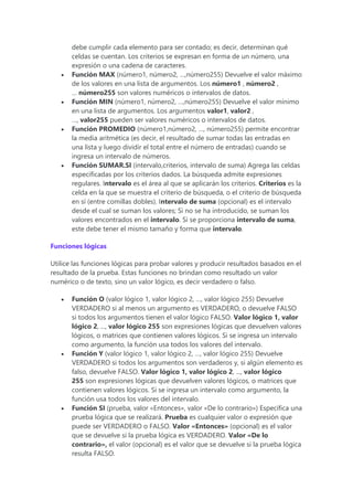 debe cumplir cada elemento para ser contado; es decir, determinan qué
celdas se cuentan. Los criterios se expresan en forma de un número, una
expresión o una cadena de caracteres.
 Función MAX (número1, número2, …,número255) Devuelve el valor máximo
de los valores en una lista de argumentos. Los número1 , número2 ,
… número255 son valores numéricos o intervalos de datos.
 Función MIN (número1, número2, …,número255) Devuelve el valor mínimo
en una lista de argumentos. Los argumentos valor1, valor2 ,
…, valor255 pueden ser valores numéricos o intervalos de datos.
 Función PROMEDIO (número1,número2, …, número255) permite encontrar
la media aritmética (es decir, el resultado de sumar todas las entradas en
una lista y luego dividir el total entre el número de entradas) cuando se
ingresa un intervalo de números.
 Función SUMAR.SI (intervalo,criterios, intervalo de suma) Agrega las celdas
especificadas por los criterios dados. La búsqueda admite expresiones
regulares. Intervalo es el área al que se aplicarán los criterios. Criterios es la
celda en la que se muestra el criterio de búsqueda, o el criterio de búsqueda
en sí (entre comillas dobles). Intervalo de suma (opcional) es el intervalo
desde el cual se suman los valores; Si no se ha introducido, se suman los
valores encontrados en el intervalo. Si se proporciona intervalo de suma,
este debe tener el mismo tamaño y forma que intervalo.
Funciones lógicas
Utilice las funciones lógicas para probar valores y producir resultados basados en el
resultado de la prueba. Estas funciones no brindan como resultado un valor
numérico o de texto, sino un valor lógico, es decir verdadero o falso.
 Función O (valor lógico 1, valor lógico 2, …, valor lógico 255) Devuelve
VERDADERO si al menos un argumento es VERDADERO, o devuelve FALSO
si todos los argumentos tienen el valor lógico FALSO. Valor lógico 1, valor
lógico 2, ..., valor lógico 255 son expresiones lógicas que devuelven valores
lógicos, o matrices que contienen valores lógicos. Si se ingresa un intervalo
como argumento, la función usa todos los valores del intervalo.
 Función Y (valor lógico 1, valor lógico 2, …, valor lógico 255) Devuelve
VERDADERO si todos los argumentos son verdaderos y, si algún elemento es
falso, devuelve FALSO. Valor lógico 1, valor lógico 2, ..., valor lógico
255 son expresiones lógicas que devuelven valores lógicos, o matrices que
contienen valores lógicos. Si se ingresa un intervalo como argumento, la
función usa todos los valores del intervalo.
 Función SI (prueba, valor «Entonces», valor «De lo contrario») Especifica una
prueba lógica que se realizará. Prueba es cualquier valor o expresión que
puede ser VERDADERO o FALSO. Valor «Entonces» (opcional) es el valor
que se devuelve si la prueba lógica es VERDADERO. Valor «De lo
contrario», el valor (opcional) es el valor que se devuelve si la prueba lógica
resulta FALSO.
 