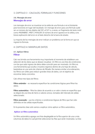 3. CAPITULO 3 - CALCULOS, FORMULAS Y FUNCIONES
3.6. Mensajes de error
Mensajes de error
Los mensajes de error se muestran en la celda de una fórmula o en el Asistente
para funciones en lugar del resultado. Un mensaje de error para una fórmula suele
ser un número de tres dígitos del 501 al 527 o, a veces, un fragmento de texto inútil
como #NOMBRE?, #REF o #VALOR. El número de error aparece en la celda y una
breve explicación del error en el lado derecho de la barra de estado.
La mayoría de los mensajes de error indican un problema con la forma en que se
ingresó la fórmula.
4. CAPITULO 4: MANIPULAR DATOS
4.1. Aplicar Filtros
Filtrar
Calc nos brinda una herramienta muy importante al momento de establecer una
selección de los datos que se desean visualizar. Un filtro es una lista de condiciones
con las que cada ingreso de datos debe coincidir para ser mostrado. Un filtro es
una herramienta que oculta o muestra registros dentro de una hoja de cálculo,
basándose en una serie de criterios de filtrado. De manera similar a la ordenación,
los filtros son útiles para reducir grandes listas de datos, con el objetivo de
encontrar datos concretos.
Calc ofrece tres tipos de filtros:
Filtro estándar – es necesario especificar las condiciones lógicas para filtrar los
datos.
Filtro automático – filtra los datos de acuerdo a un valor o texto en específico que
se elegirá de una lista de ítems o valores únicos, tomados del intervalo de celdas
seleccionado.
Filtro avanzado – usa los criterios o condiciones lógicas de filtro que han sido
definidos en las celdas especificadas.
En la presente clase solo vamos a explicar cómo aplicar un filtro automático.
Aplicar un filtro automático
Un filtro automático agrega una lista desplegable en la fila superior de una o más
columnas de datos lo cual permite seleccionar las filas que serán mostradas. La lista
 