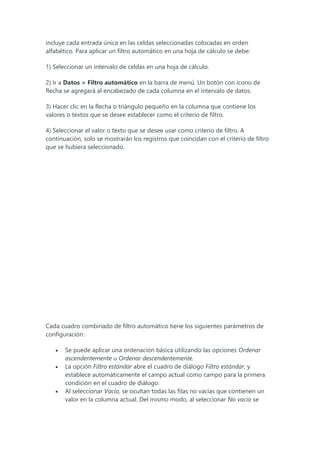 incluye cada entrada única en las celdas seleccionadas colocadas en orden
alfabético. Para aplicar un filtro automático en una hoja de cálculo se debe:
1) Seleccionar un intervalo de celdas en una hoja de cálculo.
2) Ir a Datos > Filtro automático en la barra de menú. Un botón con icono de
flecha se agregará al encabezado de cada columna en el intervalo de datos.
3) Hacer clic en la flecha o triángulo pequeño en la columna que contiene los
valores o textos que se desee establecer como el criterio de filtro.
4) Seleccionar el valor o texto que se desee usar como criterio de filtro. A
continuación, solo se mostrarán los registros que coincidan con el criterio de filtro
que se hubiera seleccionado.
Cada cuadro combinado de filtro automático tiene los siguientes parámetros de
configuración:
 Se puede aplicar una ordenación básica utilizando las opciones Ordenar
ascendentemente u Ordenar descendentemente.
 La opción Filtro estándar abre el cuadro de diálogo Filtro estándar, y
establece automáticamente el campo actual como campo para la primera
condición en el cuadro de diálogo.
 Al seleccionar Vacío, se ocultan todas las filas no vacías que contienen un
valor en la columna actual. Del mismo modo, al seleccionar No vacío se
 