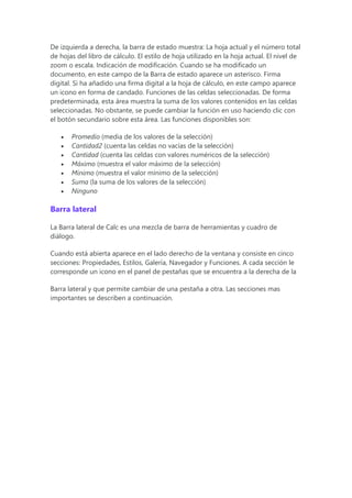 De izquierda a derecha, la barra de estado muestra: La hoja actual y el número total
de hojas del libro de cálculo. El estilo de hoja utilizado en la hoja actual. El nivel de
zoom o escala. Indicación de modificación. Cuando se ha modificado un
documento, en este campo de la Barra de estado aparece un asterisco. Firma
digital. Si ha añadido una firma digital a la hoja de cálculo, en este campo aparece
un icono en forma de candado. Funciones de las celdas seleccionadas. De forma
predeterminada, esta área muestra la suma de los valores contenidos en las celdas
seleccionadas. No obstante, se puede cambiar la función en uso haciendo clic con
el botón secundario sobre esta área. Las funciones disponibles son:
 Promedio (media de los valores de la selección)
 Cantidad2 (cuenta las celdas no vacías de la selección)
 Cantidad (cuenta las celdas con valores numéricos de la selección)
 Máximo (muestra el valor máximo de la selección)
 Mínimo (muestra el valor mínimo de la selección)
 Suma (la suma de los valores de la selección)
 Ninguno
Barra lateral
La Barra lateral de Calc es una mezcla de barra de herramientas y cuadro de
diálogo.
Cuando está abierta aparece en el lado derecho de la ventana y consiste en cinco
secciones: Propiedades, Estilos, Galería, Navegador y Funciones. A cada sección le
corresponde un icono en el panel de pestañas que se encuentra a la derecha de la
Barra lateral y que permite cambiar de una pestaña a otra. Las secciones mas
importantes se describen a continuación.
 