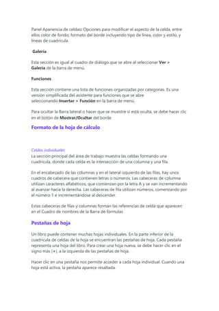 Panel Apariencia de celdas: Opciones para modificar el aspecto de la celda, entre
ellos color de fondo, formato del borde incluyendo tipo de línea, color y estilo, y
líneas de cuadrícula.
Galería
Esta sección es igual al cuadro de diálogo que se abre al seleccionar Ver >
Galería de la barra de menú.
Funciones
Esta sección contiene una lista de funciones organizadas por categorías. Es una
versión simplificada del asistente para funciones que se abre
seleccionando Insertar > Función en la barra de menú.
Para ocultar la Barra lateral o hacer que se muestre si está oculta, se debe hacer clic
en el botón de Mostrar/Ocultar del borde.
Formato de la hoja de cálculo
Celdas individuales
La sección principal del área de trabajo muestra las celdas formando una
cuadrícula, donde cada celda es la intersección de una columna y una fila.
En el encabezado de las columnas y en el lateral izquierdo de las filas, hay unos
cuadros de cabecera que contienen letras o números. Las cabeceras de columna
utilizan caracteres alfabéticos, que comienzan por la letra A y se van incrementando
al avanzar hacia la derecha. Las cabeceras de fila utilizan números, comenzando por
el número 1 e incrementándose al descender.
Estas cabeceras de filas y columnas forman las referencias de celda que aparecen
en el Cuadro de nombres de la Barra de fórmulas
Pestañas de hoja
Un libro puede contener muchas hojas individuales. En la parte inferior de la
cuadrícula de celdas de la hoja se encuentran las pestañas de hoja. Cada pestaña
representa una hoja del libro. Para crear una hoja nueva, se debe hacer clic en el
signo más (+), a la izquierda de las pestañas de hoja.
Hacer clic en una pestaña nos permite acceder a cada hoja individual. Cuando una
hoja está activa, la pestaña aparece resaltada.
 