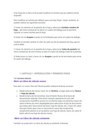 A las hojas de un libro se les puede modificar el nombre que por defecto tienen
asignado.
Para modificar el nombre por defecto para una hoja (Hoja1, Hoja2, etcétera), se
pueden realizar las siguientes acciones:
1) Hacer clic derecho en la pestaña de la hoja y seleccione Cambiar nombre de
hoja… del menú contextual. Se abrirá un cuadro de diálogo que le permitirá
ingresar un nuevo nombre para la hoja.
2) Hacer clic en Aceptar cuando se ha finalizado para cerrar el cuadro de diálogo.
También es posible cambiar el color de cada una de las pestañas de hoja, para lo
cual se debe:
1) Hacer clic derecho en la pestaña de la hoja y seleccionar Color de pestaña del
menú Contextual, de esta manera se abre el cuadro de diálogo Color de la pestaña.
2) Seleccionar un color y hacer clic en Aceptar cuando se ha terminado para cerrar
el cuadro de diálogo.
1. CAPITULO 1: INTRODUCCIÓN Y PRIMEROS PASOS
1.4. Acciones básicas
Abrir un Libro de cálculo nuevo
Para abrir un nuevo Libro de Cálculo pueden realizarse diversas acciones:
 Desde la barra de menús: hacer clic en Archivo, y luego seleccionar Nuevo
> Hoja de cálculo.
 Desde la barra de herramientas: Usar el botón Nuevo de la barra de
herramientas Estándar (Este botón siempre representa el icono del
componente LibreOffice actual con una flecha negra a la derecha.) Hacer clic
sobre la flecha de menú desplegable para seleccionar el tipo de documento
que desea abrir (documento de texto, hoja de cálculo, etc.). Hacer clic sobre
el propio botón para crear un documento nuevo del componente
actualmente abierto (si se ha abierto una hoja de cálculo, hacer clic sobre el
botón abrirá una hoja de cálculo nueva).
Abrir un Libro de cálculo existente
También se puede abrir un Libro de cálculo ya existente d diversas:
 