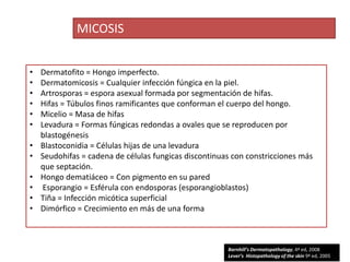 MICOSIS


•   Dermatofito = Hongo imperfecto.
•   Dermatomicosis = Cualquier infección fúngica en la piel.
•   Artrosporas = espora asexual formada por segmentación de hifas.
•   Hifas = Túbulos finos ramificantes que conforman el cuerpo del hongo.
•   Micelio = Masa de hifas
•   Levadura = Formas fúngicas redondas a ovales que se reproducen por
    blastogénesis
•   Blastoconidia = Células hijas de una levadura
•   Seudohifas = cadena de células fungicas discontinuas con constricciones más
    que septación.
•   Hongo dematiáceo = Con pigmento en su pared
•    Esporangio = Esférula con endosporas (esporangioblastos)
•   Tiña = Infección micótica superficial
•   Dimórfico = Crecimiento en más de una forma



                                                       Barnhill’s Dermatopathology, 4ª ed, 2008
                                                       Lever’s Histopathology of the skin 9ª ed, 2005
 