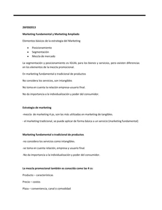 26FEB2013

Marketing Fundamental y Marketing Ampliado

Elementos básicos de la estrategia del Marketing

        Posicionamiento
        Segmentación
        Mezcla de mercado

La segmentación y posicionamiento es IGUAL para los bienes y servicios, pero existen diferencias
en los elementos de la mezcla promocional.

En marketing fundamental o tradicional de productos

No considera los servicios, son intangibles

No toma en cuenta la relación empresa-usuario final.

No da importancia a la individualización y poder del consumidor.



Estrategia de marketing

-mezcla de marketing 4 ps, son las más utilizadas en marketing de tangibles.

- el marketing tradicional, se puede aplicar de forma básica a un servicio (marketing fundamental)



Marketing fundamental o tradicional de productos

-no considera los servicios como intangibles.

-se toma en cuenta relación, empresa y usuario final.

-No da importancia a la individualización y poder del consumidor.



La mezcla promocional también es conocida como las 4 cs:

Producto – características

Precio – costos

Plaza – conveniencia, canal o comodidad
 