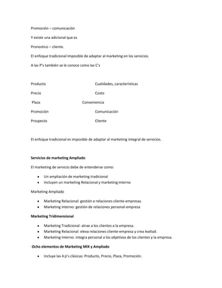 Promoción – comunicación

Y existe una adicional que es

Pronostico – cliente.

El enfoque tradicional imposible de adaptar al marketing en los servicios.

A las P’s también se le conoce como las C’s



Producto                                 Cualidades, características

Precio                                   Costo

Plaza                            Conveniencia

Promoción                                Comunicación

Prospecto                                Cliente



El enfoque tradicional es imposible de adaptar al marketing integral de servicios.



Servicios de marketing Ampliado

El marketing de servicio debe de entenderse como:

         Un ampliación de marketing tradicional
         Incluyen un marketing Relacional y marketing Interno

Marketing Ampliado

         Marketing Relacional: gestión e relaciones cliente-empresas
         Marketing Interno: gestión de relaciones personal-empresa

Marketing Tridimensional

         Marketing Tradicional: atrae a los clientes a la empresa.
         Marketing Relacional: eleva relaciones cliente-empresa y crea lealtad.
         Marketing Interno: integra personal a los objetivos de los clientes y la empresa.

Ocho elementos de Marketing MIX y Ampliado

         Incluye las 4 p’s clásicas: Producto, Precio, Plaza, Promoción.
 