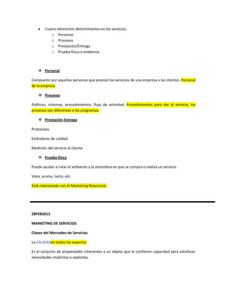 Cuatro elementos determinantes en los servicios:
           o Personas
           o Procesos
           o Prestación/Entrega
           o Prueba física o evidencia



     Personal

Compuesto por aquellas personas que prestan los servicios de una empresa a los clientes. Personal
de la empresa

     Procesos

Políticas, sistemas, procedimientos, flujo de actividad. Procedimientos para dar el servicio, los
procesos son diferentes a los programas.

     Prestación-Entrega

Protocolos

Estándares de calidad

Medición del servicio al cliente

     Prueba física

Puede ayudar a crear el ambiente y la atmosfera en que se compra o realiza un servicio.

Vista, aroma, tacto, etc.

Está relacionado con el Marketing Relacional.




28FEB2013

MARKETING DE SERVICIOS

Claves del Mercadeo de Servicios

La CALIDADen todos los aspectos

Es el conjunto de propiedades inherentes a un objeto que le confieren capacidad para satisfacer
necesidades implícitas o explicitas.
 