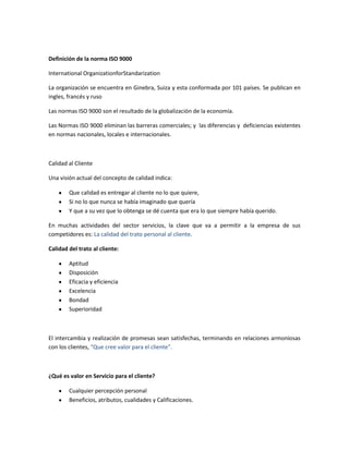 Definición de la norma ISO 9000

International OrganizationforStandarization

La organización se encuentra en Ginebra, Suiza y esta conformada por 101 países. Se publican en
ingles, francés y ruso

Las normas ISO 9000 son el resultado de la globalización de la economía.

Las Normas ISO 9000 eliminan las barreras comerciales; y las diferencias y deficiencias existentes
en normas nacionales, locales e internacionales.



Calidad al Cliente

Una visión actual del concepto de calidad indica:

        Que calidad es entregar al cliente no lo que quiere,
        Si no lo que nunca se había imaginado que quería
        Y que a su vez que lo obtenga se dé cuenta que era lo que siempre había querido.

En muchas actividades del sector servicios, la clave que va a permitir a la empresa de sus
competidores es: La calidad del trato personal al cliente.

Calidad del trato al cliente:

        Aptitud
        Disposición
        Eficacia y eficiencia
        Excelencia
        Bondad
        Superioridad



El intercambia y realización de promesas sean satisfechas, terminando en relaciones armoniosas
con los clientes, “Que cree valor para el cliente”.



¿Qué es valor en Servicio para el cliente?

        Cualquier percepción personal
        Beneficios, atributos, cualidades y Calificaciones.
 