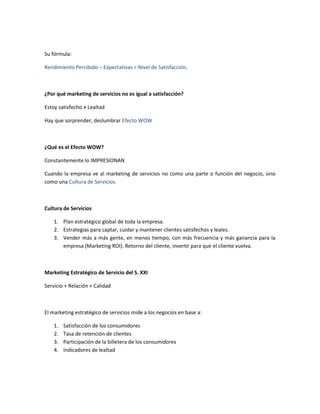 Su fórmula:

Rendimiento Percibido – Expectativas = Nivel de Satisfacción.



¿Por qué marketing de servicios no es igual a satisfacción?

Estoy satisfecho ≠ Lealtad

Hay que sorprender, deslumbrar Efecto WOW



¿Qué es el Efecto WOW?

Constantemente lo IMPRESIONAN

Cuando la empresa ve al marketing de servicios no como una parte o función del negocio, sino
como una Cultura de Servicios.



Cultura de Servicios

    1. Plan estratégico global de toda la empresa.
    2. Estrategias para captar, cuidar y mantener clientes satisfechos y leales.
    3. Vender más a más gente, en menos tiempo, con más frecuencia y más ganancia para la
       empresa (Marketing ROI). Retorno del cliente, invertir para que el cliente vuelva.



Marketing Estratégico de Servicio del S. XXI

Servicio + Relación + Calidad



El marketing estratégico de servicios mide a los negocios en base a:

    1.   Satisfacción de los consumidores
    2.   Tasa de retención de clientes
    3.   Participación de la billetera de los consumidores
    4.   Indicadores de lealtad
 