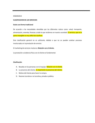 05MAR2013

CLASIFICACION DE LOS SERVICIOS

Existe una forma tradicional

De acuerdo a las necesidades atendidas por los diferentes rubros como: salud, transporte,
alimentación, vivienda, finanzas y todo lo que recibimos en nuestra sociedad. El servicio, que es la
parte intangible es muy difícil de clasificar.

Esta clasificación general no es suficiente, debido a que no se pueden analizar procesos
involucrados en la prestación de servicio.

El marketing de servicios involucra: Relación con el cliente.

La prestación o evidencia física con el cliente es fundamental.




Clasificación

    A. Basadas en las personas o en el equipo. Relación con el cliente.
    B. La presencia del cliente. Es importante la presencia del cliente.
    C. Motivo del cliente para hacer la compra.
    D. Razones lucrativa o no lucrativa, privada o pública.
 