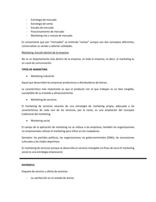 -   Estrategia de mercado
    -   Estrategia de venta
    -   Estudio de mercado
    -   Posicionamiento de mercado
    -   Marketing mix o mezcla de mercado.

Es conveniente que por “mercadeo” se entienda “ventas” aunque son dos conceptos diferentes,
comercializar es vender y obtener utilidades.

Marketing, función dentro de la empresa:

No es un departamento más dentro de la empresa, es toda la empresa, es decir, el marketing es
un canal de comunicación.

TIPOS DE MARKETING

        Marketing industrial

Aquel que desarrollan las empresas productoras o distribuidoras de bienes.

La característica más importante es que el producto con el que trabajan es un bien tangible,
susceptible de su traslado y almacenamiento.

        Marketing de servicios

El marketing de servicios necesita de una estrategia de marketing propia, adecuada a las
características de cada uno de los servicios, por lo tanto, es una ampliación del concepto
tradicional del marketing.

        Marketing social

El campo de la aplicación de marketing no se reduce a las empresas; también las organizaciones
no empresariales utilizan el marketing para influir en los ciudadanos.

Ejemplos: los partidos políticos, las organizaciones no gubernamentales (ONG), las asociaciones
culturales y los clubes deportivos.

Es marketing de servicios porque se desarrolla un servicio intangible sin fines de lucro.El marketing
social es una estrategia empresarial.



05FEB2013

Paquete de servicio u oferta de servicios

    -   La satisfacción es un estado de ánimo.
 