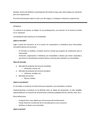 Ejemplo: servicio de telefonía: la participación del cliente es baja, este rubro trabaja con relaciones
pero eran experiencias.

El servicio esencial para saber la razón y ser del negocio, si trabajaron relaciones y experiencias.



07FEB2013

“La actitud no se impone, se adopta. Es una predisposición, una reacción. En el servicio al cliente
no se improvisa”

La finalidad de toda empresa es la rentabilidad.

¿Qué es mercado?

Lugar o punto de encuentro, en él se juntan los compradores y vendedores para intercambiar
mercadería (bienes y/o servicios).

    -   El mercado es también, el ámbito social (o virtual) que propicia las condiciones para el
        intercambio.
    -   Institución, organización o individuos con necesidades o deseos que tienen capacidad y
        que tienen la voluntad para comprar bienes y servicios para satisfacer sus necesidades.

Tipos de mercado:

        Mercado de productos de consumo inmediato
           o Alimentos, aromas, etc.
        Mercado de productos de consumo duradero
           o Vehículos, muebles, etc
        Mercados de servicio
           o Bancos, hoteles.

¿Qué es el producto?

En mercadeo un producto no existe hasta que responde a una necesidad o un deseo.

Tradicionalmente, el producto se ha definido como un objeto de apropiación, un bien tangible,
representado por un conjunto de características y atributos palpables (forma, tamaño, color, etc.)

Otras definiciones:

    -   Cualquier bien, cosa, objeto que sufre proceso de transformación.
    -   Puede ofrecerse a la atención de un mercado para su uso o consumo.
    -   Satisface un deseo o una necesidad.

¿Qué es servicio?
 