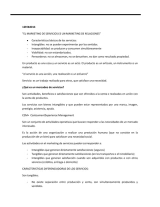 12FEB2013

“EL MARKETING DE SERVICIOS ES UN MARKETING DE RELACIONES”

        Características básicas de los servicios:
    -   Intangibles: no se pueden experimentar por los sentidos.
    -   Inseparabilidad: se producen y consumen simultáneamente
    -   Viabilidad: no son estandarizados.
    -   Perecederos: no se almacenan, no se devuelven, no dan como resultado propiedad.

Un producto es una cosa y un servicio es un acto. El producto es un artículo, un instrumento o un
material.

“el servicio es una acción, una realización o un esfuerzo”

Servicio: es un trabajo realizado para otros, que satisface una necesidad.

¿Qué es un mercadeo de servicios?

Son actividades, beneficios o satisfacciones que son ofrecidos a la venta o realizadas en unión con
la venta de productos.

Los servicios son bienes intangibles y que pueden estar representados por una marca, imagen,
prestigio, asistencia, ayuda.

CEM= CostoumentExperience Management

Son un conjunto de actividades operativas que buscan responder a las necesidades de un mercado
interesado.

Es la acción de una organización a realizar una prestación humana (que no consiste en la
producción de un bien) para satisfacer una necesidad social.

Las actividades en el marketing de servicios pueden corresponder a:

    -   Intangibles que generan directamente satisfacciones (seguros)
    -   Tangibles que generan directamente satisfacciones (en los transportes o el inmobiliario)
    -   Intangibles que generan satisfacción cuando son adquiridos con productos o con otros
        servicios (créditos, entrega o domicilio)

CARACTERISTICAS DIFERENCIADORAS DE LOS SERVICIOS:

Son tangibles:

    -   No existe separación entre producción y venta, son simultaneamente producidos y
        vendidos.
 